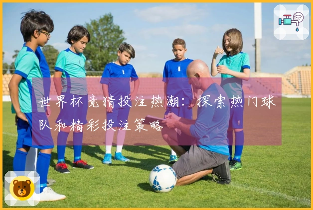世界杯竞猜投注热潮：探索热门球队和精彩投注策略